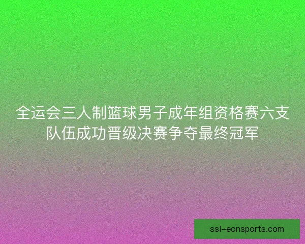 全运会三人制篮球男子成年组资格赛六支队伍成功晋级决赛争夺最终冠军