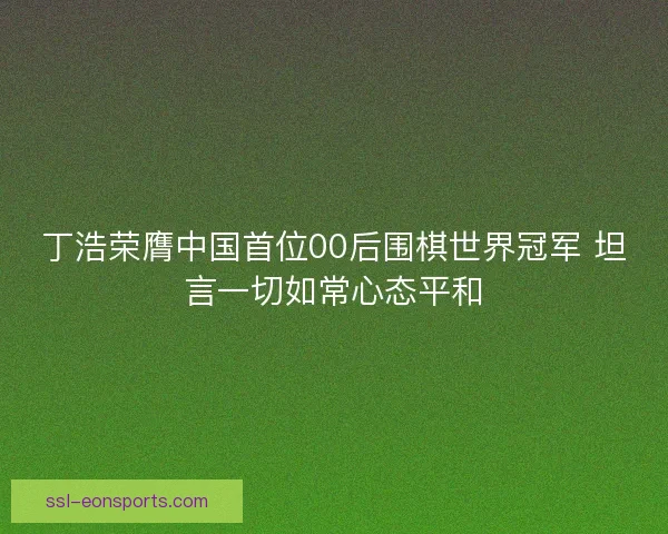 丁浩荣膺中国首位00后围棋世界冠军 坦言一切如常心态平和